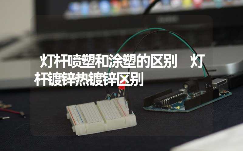 灯杆喷塑和涂塑的区别 灯杆镀锌热镀锌区别